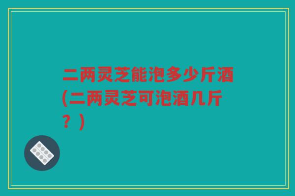 二两灵芝能泡多少斤酒(二两灵芝可泡酒几斤?) 二两灵芝能泡多少斤酒(二两灵芝可泡酒几斤?)