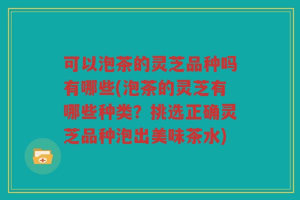 可以泡茶的灵芝品种吗有哪些(泡茶的灵芝有哪些种类?挑选正确灵芝品种泡出美味茶水) 可以泡茶的灵芝品种吗有哪些(泡茶的灵芝有哪些种类?挑选正确灵芝品种泡出美味茶水)