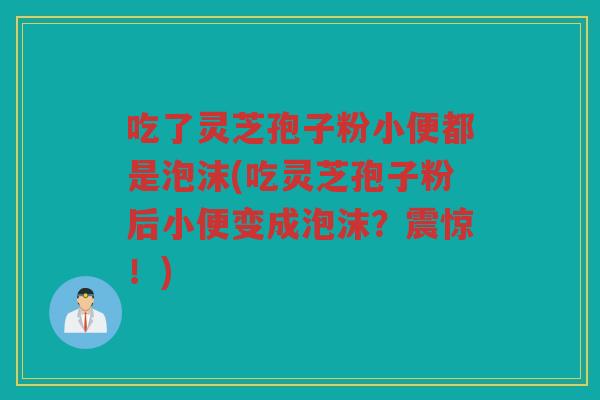 吃了灵芝孢子粉小便都是泡沫(吃灵芝孢子粉后小便变成泡沫?震惊!) 吃了灵芝孢子粉小便都是泡沫(吃灵芝孢子粉后小便变成泡沫?震惊!)