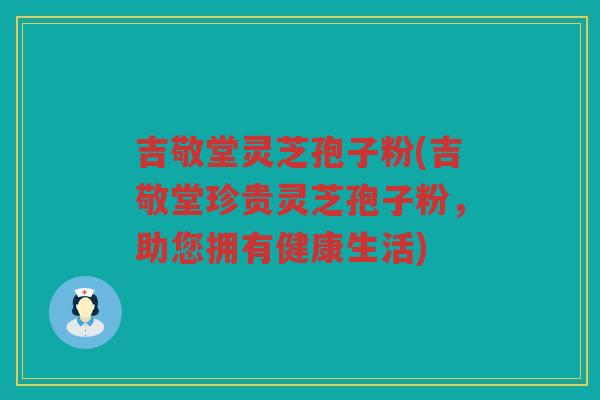 吉敬堂灵芝孢子粉(吉敬堂珍贵灵芝孢子粉，助您拥有健康生活)