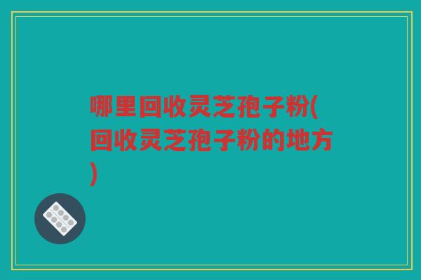 哪里回收灵芝孢子粉(回收灵芝孢子粉的地方)