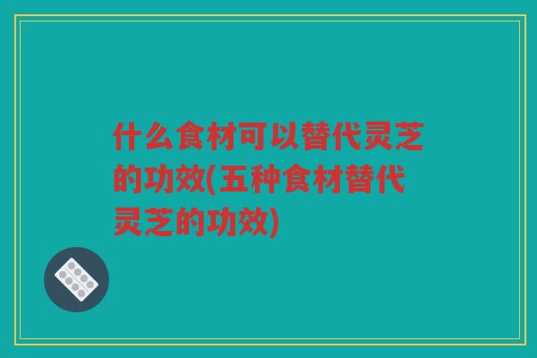 什么食材可以替代灵芝的功效(五种食材替代灵芝的功效)