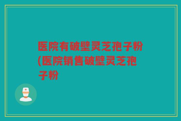 医院有破壁灵芝孢子粉(医院销售破壁灵芝孢子粉