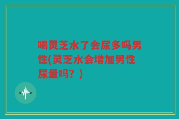 喝灵芝水了会尿多吗男性(灵芝水会增加男性尿量吗？)