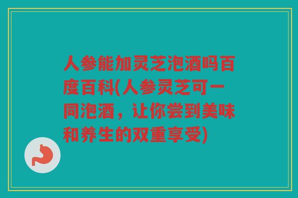 人参能加灵芝泡酒吗百度百科(人参灵芝可一同泡酒,让你尝到美味和养生的双重享受) 人参能加灵芝泡酒吗百度百科(人参灵芝可一同泡酒,让你尝到美味和养生的双重享受)