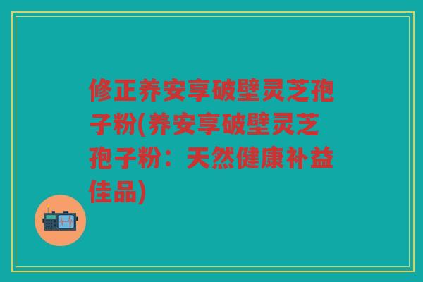 修正养安享破壁灵芝孢子粉(养安享破壁灵芝孢子粉：天然健康补益佳品)