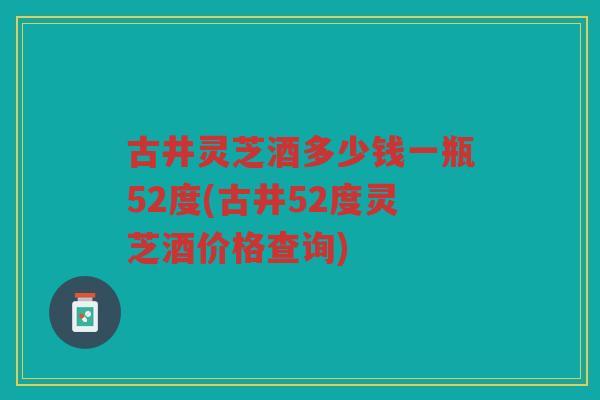 古井灵芝酒多少钱一瓶52度(古井52度灵芝酒价格查询) 古井灵芝酒多少钱一瓶52度(古井52度灵芝酒价格查询)