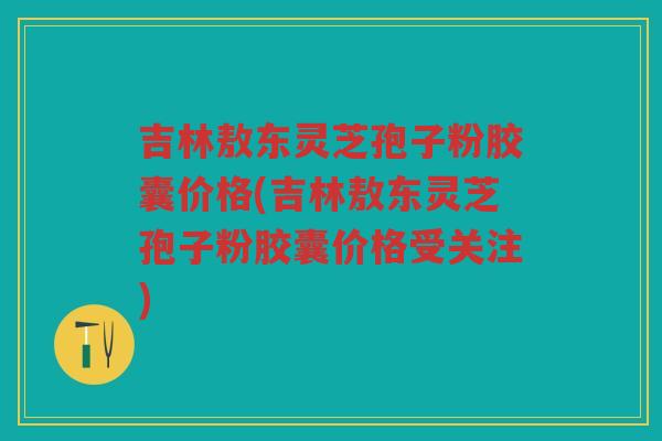 吉林敖东灵芝孢子粉胶囊价格(吉林敖东灵芝孢子粉胶囊价格受关注) 吉林敖东灵芝孢子粉胶囊价格(吉林敖东灵芝孢子粉胶囊价格受关注)