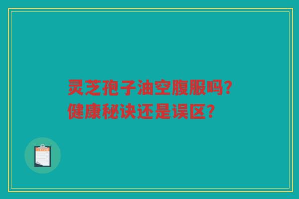 灵芝孢子油空腹服吗？健康秘诀还是误区？