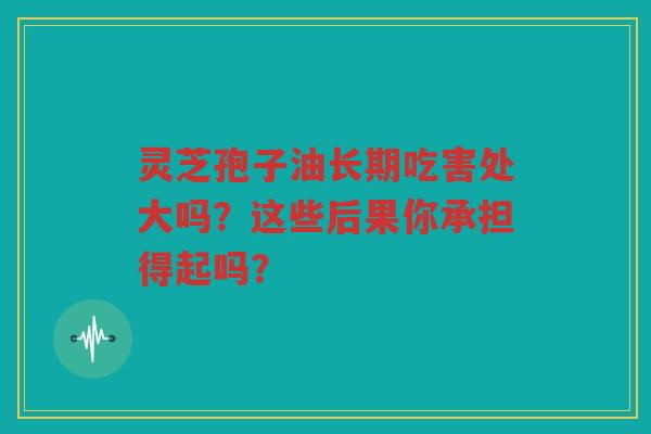 灵芝孢子油长期吃害处大吗？这些后果你承担得起吗？