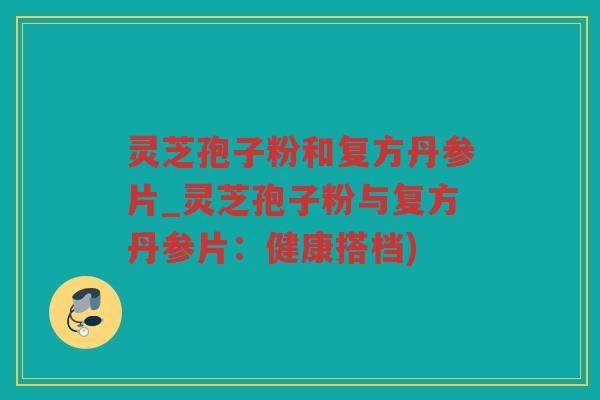 灵芝孢子粉和复方丹参片_灵芝孢子粉与复方丹参片：健康搭档)