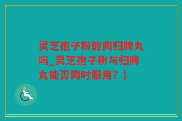 灵芝孢子粉能同归脾丸吗_灵芝孢子粉与归脾丸能否同时服用？)