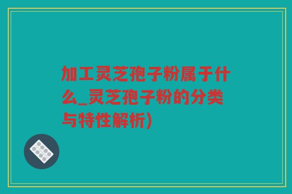 加工灵芝孢子粉属于什么_灵芝孢子粉的分类与特性解析)