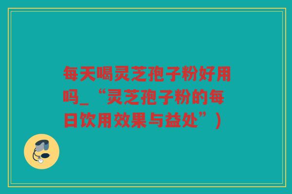 每天喝灵芝孢子粉好用吗_“灵芝孢子粉的每日饮用效果与益处”)