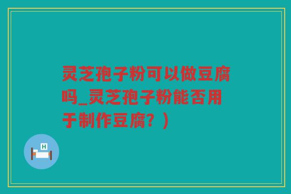 灵芝孢子粉可以做豆腐吗_灵芝孢子粉能否用于制作豆腐？)