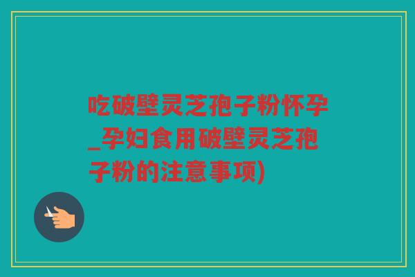 吃破壁灵芝孢子粉怀孕_孕妇食用破壁灵芝孢子粉的注意事项)