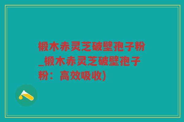 椴木赤灵芝破壁孢子粉_椴木赤灵芝破壁孢子粉：高效吸收)