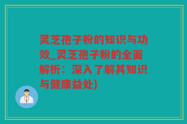 灵芝孢子粉的知识与功效_灵芝孢子粉的全面解析：深入了解其知识与健康益处)