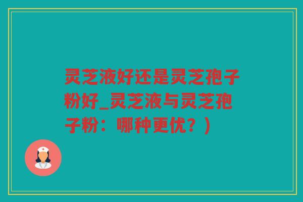 灵芝液好还是灵芝孢子粉好_灵芝液与灵芝孢子粉：哪种更优？)