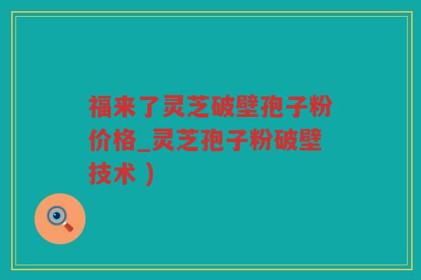 福来了灵芝破壁孢子粉价格_灵芝孢子粉破壁技术 )