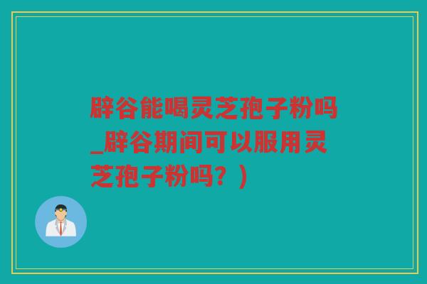 辟谷能喝灵芝孢子粉吗_辟谷期间可以服用灵芝孢子粉吗？)