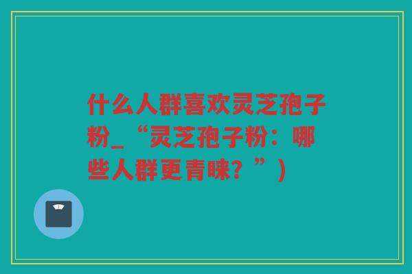 什么人群喜欢灵芝孢子粉_“灵芝孢子粉:哪些人群更青睐?”) 什么人群喜欢灵芝孢子粉_“灵芝孢子粉:哪些人群更青睐?”)