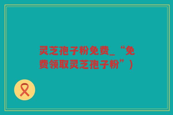 灵芝孢子粉免费_“免费领取灵芝孢子粉”)