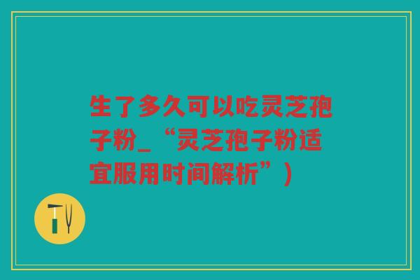 生了多久可以吃灵芝孢子粉_“灵芝孢子粉适宜服用时间解析”)