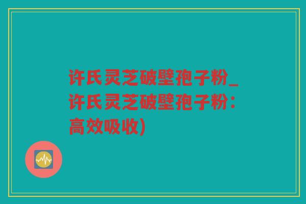 许氏灵芝破壁孢子粉_许氏灵芝破壁孢子粉：高效吸收)