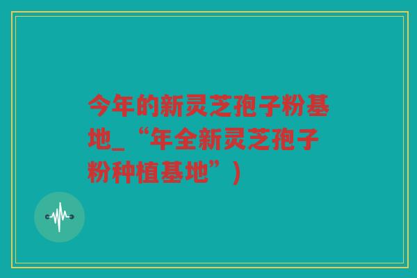 今年的新灵芝孢子粉基地_“年全新灵芝孢子粉种植基地”) 今年的新灵芝孢子粉基地_“年全新灵芝孢子粉种植基地”)