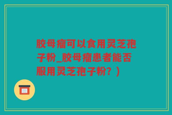 胶母瘤可以食用灵芝孢子粉_胶母瘤患者能否服用灵芝孢子粉？)