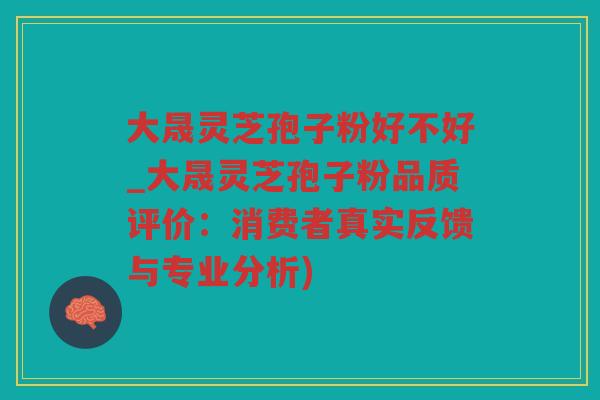 大晟灵芝孢子粉好不好_大晟灵芝孢子粉品质评价:消费者真实反馈与专业分析) 大晟灵芝孢子粉好不好_大晟灵芝孢子粉品质评价:消费者真实反馈与专业分析)