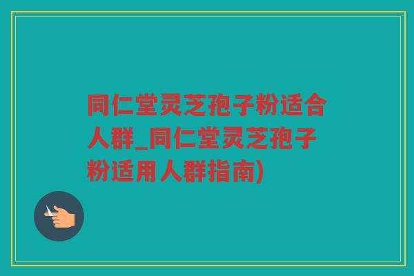 同仁堂灵芝孢子粉适合人群_同仁堂灵芝孢子粉适用人群指南)