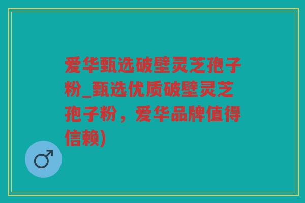 爱华甄选破壁灵芝孢子粉_甄选优质破壁灵芝孢子粉，爱华品牌值得信赖)
