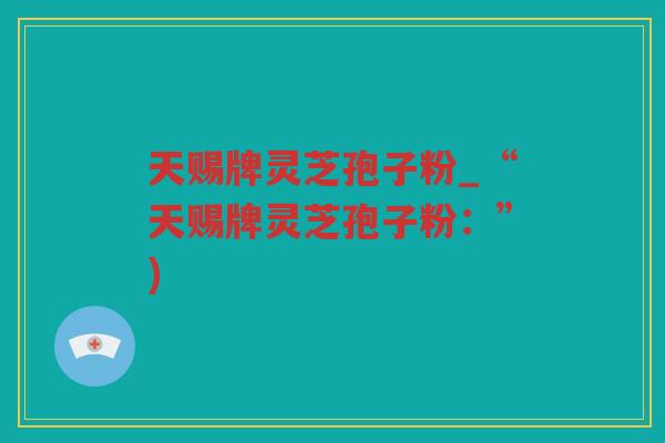 天赐牌灵芝孢子粉_“天赐牌灵芝孢子粉：”)