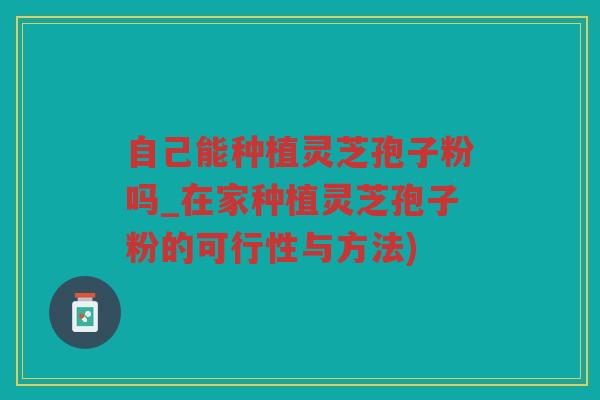 自己能种植灵芝孢子粉吗_在家种植灵芝孢子粉的可行性与方法) 自己能种植灵芝孢子粉吗_在家种植灵芝孢子粉的可行性与方法)