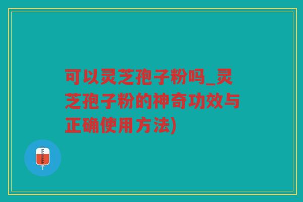 可以灵芝孢子粉吗_灵芝孢子粉的神奇功效与正确使用方法)
