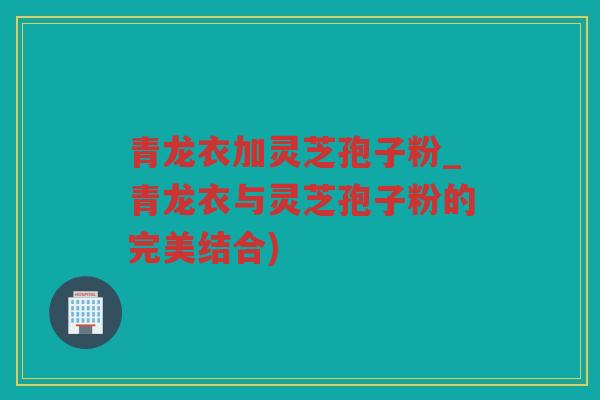 青龙衣加灵芝孢子粉_青龙衣与灵芝孢子粉的完美结合)