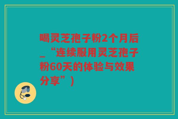 喝灵芝孢子粉2个月后_“连续服用灵芝孢子粉60天的体验与效果分享”)