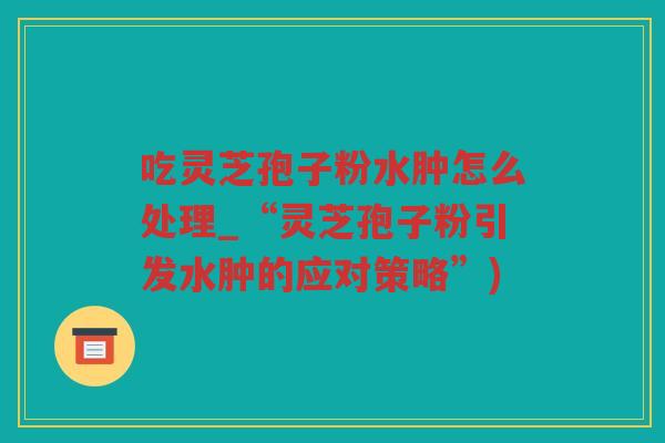 吃灵芝孢子粉水肿怎么处理_“灵芝孢子粉引发水肿的应对策略”)