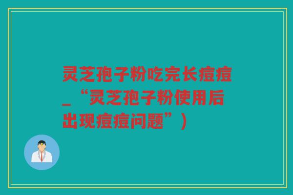 灵芝孢子粉吃完长痘痘_“灵芝孢子粉使用后出现痘痘问题”)