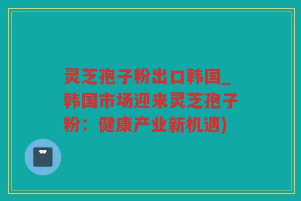灵芝孢子粉出口韩国_韩国市场迎来灵芝孢子粉：健康产业新机遇)