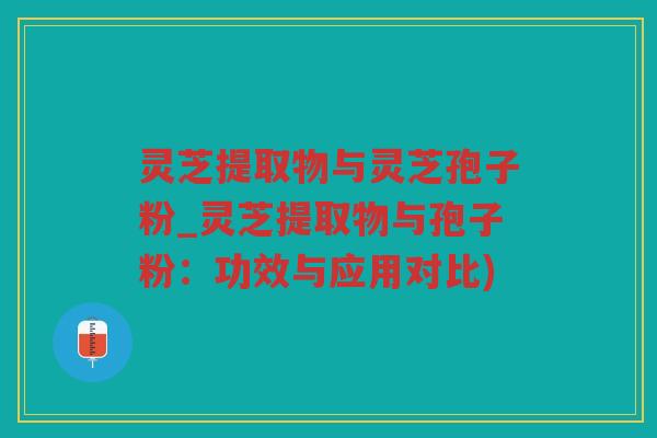 灵芝提取物与灵芝孢子粉_灵芝提取物与孢子粉：功效与应用对比)