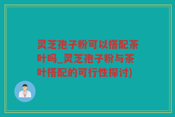灵芝孢子粉可以搭配茶叶吗_灵芝孢子粉与茶叶搭配的可行性探讨)