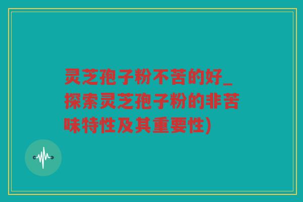 灵芝孢子粉不苦的好_探索灵芝孢子粉的非苦味特性及其重要性)