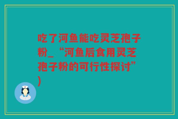 吃了河鱼能吃灵芝孢子粉_“河鱼后食用灵芝孢子粉的可行性探讨”) 吃了河鱼能吃灵芝孢子粉_“河鱼后食用灵芝孢子粉的可行性探讨”)