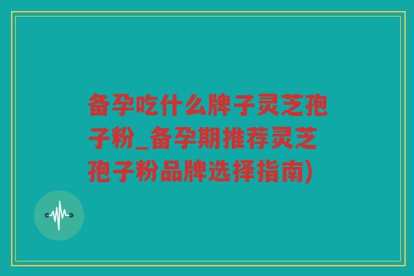 备孕吃什么牌子灵芝孢子粉_备孕期推荐灵芝孢子粉品牌选择指南)