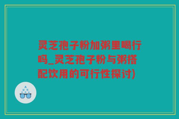 灵芝孢子粉加粥里喝行吗_灵芝孢子粉与粥搭配饮用的可行性探讨) 灵芝孢子粉加粥里喝行吗_灵芝孢子粉与粥搭配饮用的可行性探讨)