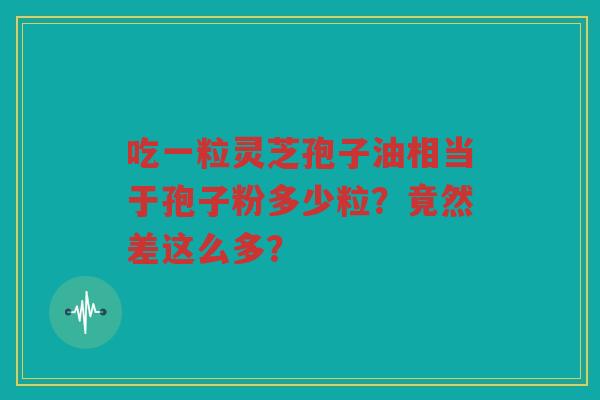 吃一粒灵芝孢子油相当于孢子粉多少粒？竟然差这么多？