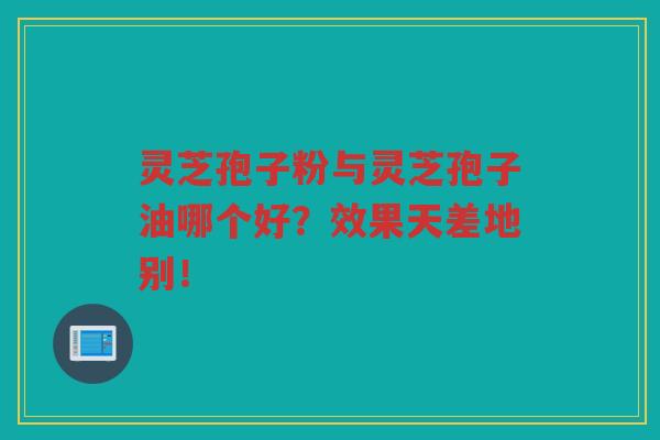 灵芝孢子粉与灵芝孢子油哪个好？效果天差地别！